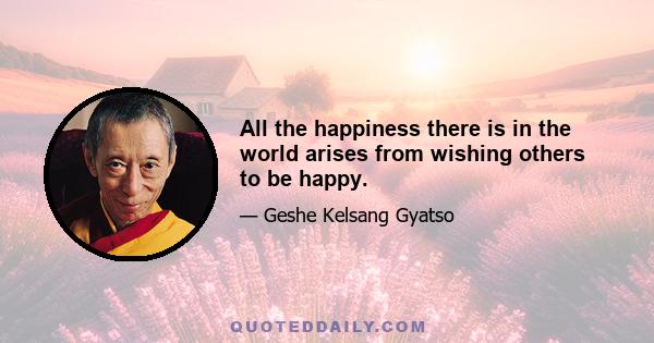 All the happiness there is in the world arises from wishing others to be happy.