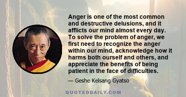 Anger is one of the most common and destructive delusions, and it afflicts our mind almost every day. To solve the problem of anger, we first need to recognize the anger within our mind, acknowledge how it harms both