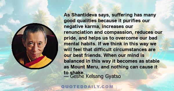 As Shantideva says, suffering has many good qualities because it purifies our negative karma, increases our renunciation and compassion, reduces our pride, and helps us to overcome our bad mental habits. If we think in