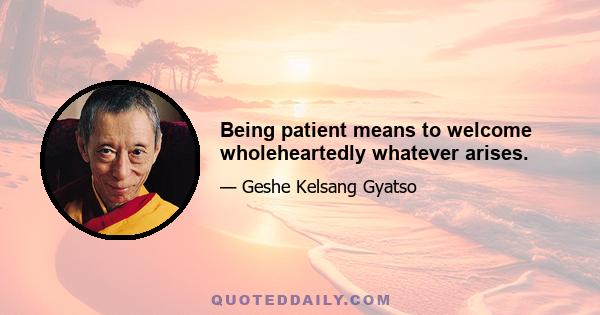 Being patient means to welcome wholeheartedly whatever arises.