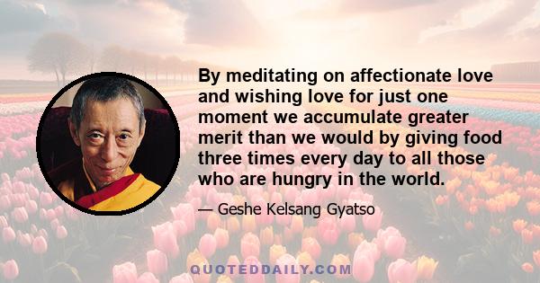 By meditating on affectionate love and wishing love for just one moment we accumulate greater merit than we would by giving food three times every day to all those who are hungry in the world.