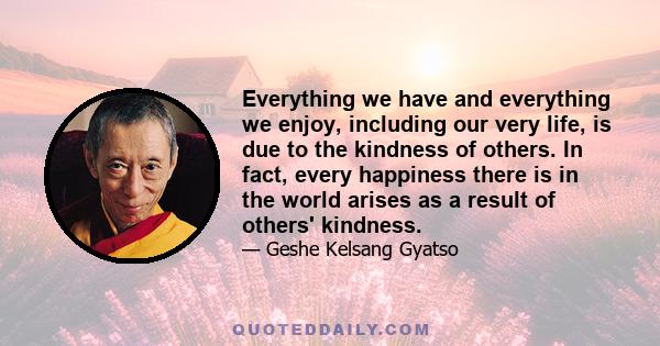 Everything we have and everything we enjoy, including our very life, is due to the kindness of others. In fact, every happiness there is in the world arises as a result of others' kindness.