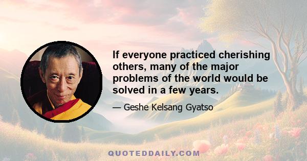 If everyone practiced cherishing others, many of the major problems of the world would be solved in a few years.