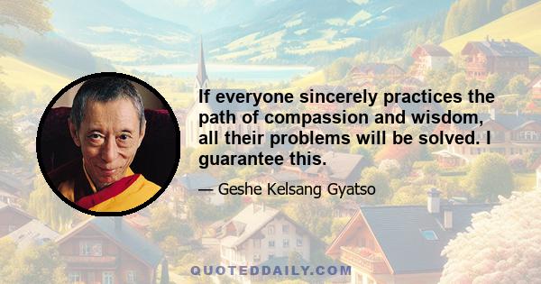 If everyone sincerely practices the path of compassion and wisdom, all their problems will be solved. I guarantee this.