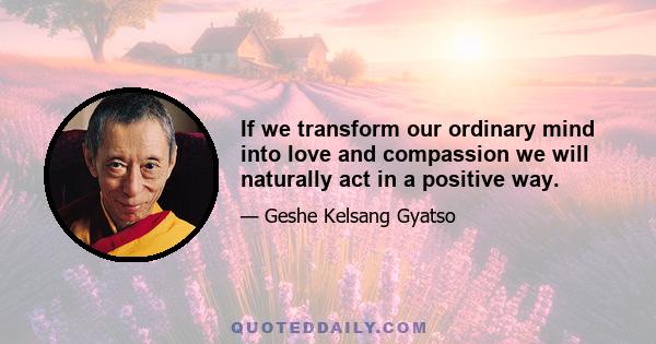 If we transform our ordinary mind into love and compassion we will naturally act in a positive way.