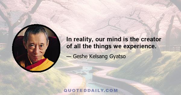 In reality, our mind is the creator of all the things we experience.