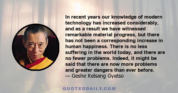 In recent years our knowledge of modern technology has increased considerably, and as a result we have witnessed remarkable material progress, but there has not been a corresponding increase in human happiness. There is 