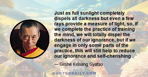 Just as full sunlight completely dispels all darkness but even a few rays provide a measure of light, so, if we complete the practice of training the mind, we will totally dispel the darkness of our ignorance, but if we 