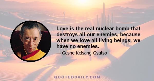 Love is the real nuclear bomb that destroys all our enemies, because when we love all living beings, we have no enemies.