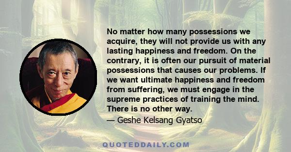 No matter how many possessions we acquire, they will not provide us with any lasting happiness and freedom. On the contrary, it is often our pursuit of material possessions that causes our problems. If we want ultimate