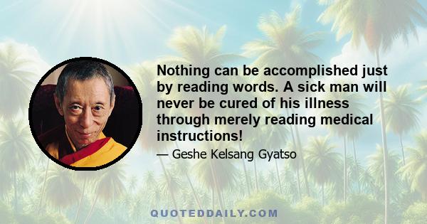 Nothing can be accomplished just by reading words. A sick man will never be cured of his illness through merely reading medical instructions!