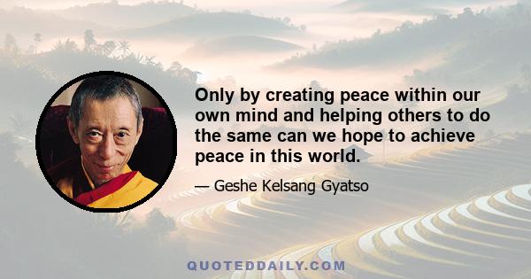 Only by creating peace within our own mind and helping others to do the same can we hope to achieve peace in this world.