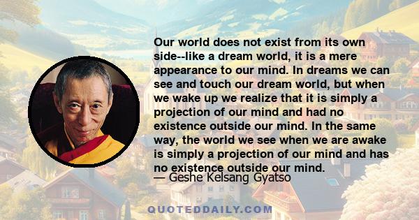 Our world does not exist from its own side--like a dream world, it is a mere appearance to our mind. In dreams we can see and touch our dream world, but when we wake up we realize that it is simply a projection of our