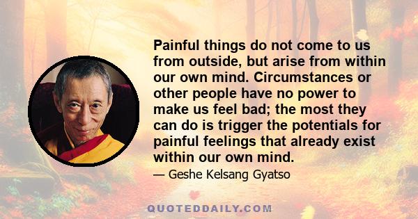 Painful things do not come to us from outside, but arise from within our own mind. Circumstances or other people have no power to make us feel bad; the most they can do is trigger the potentials for painful feelings