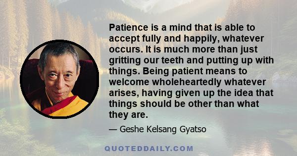 Patience is a mind that is able to accept fully and happily, whatever occurs. It is much more than just gritting our teeth and putting up with things. Being patient means to welcome wholeheartedly whatever arises,