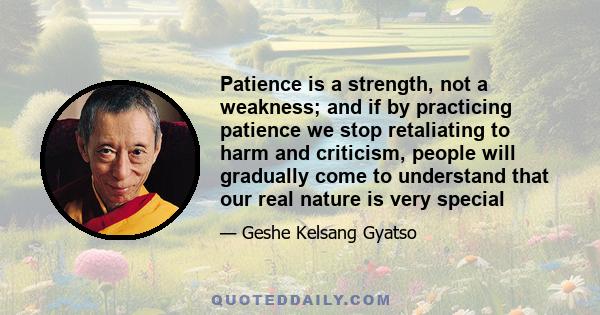 Patience is a strength, not a weakness; and if by practicing patience we stop retaliating to harm and criticism, people will gradually come to understand that our real nature is very special