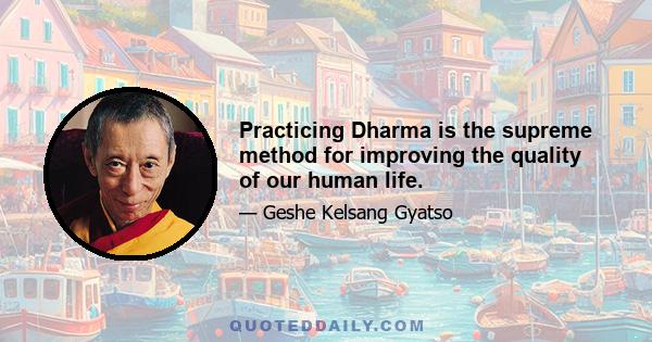 Practicing Dharma is the supreme method for improving the quality of our human life.