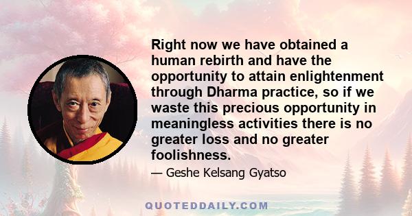 Right now we have obtained a human rebirth and have the opportunity to attain enlightenment through Dharma practice, so if we waste this precious opportunity in meaningless activities there is no greater loss and no