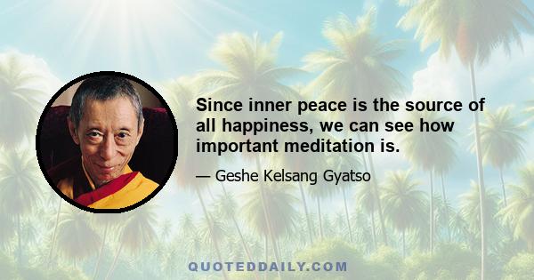 Since inner peace is the source of all happiness, we can see how important meditation is.