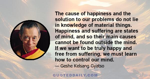 The cause of happiness and the solution to our problems do not lie in knowledge of material things. Happiness and suffering are states of mind, and so their main causes cannot be found outside the mind. If we want to be 