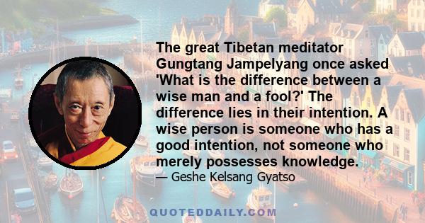 The great Tibetan meditator Gungtang Jampelyang once asked 'What is the difference between a wise man and a fool?' The difference lies in their intention. A wise person is someone who has a good intention, not someone