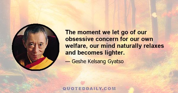 The moment we let go of our obsessive concern for our own welfare, our mind naturally relaxes and becomes lighter.