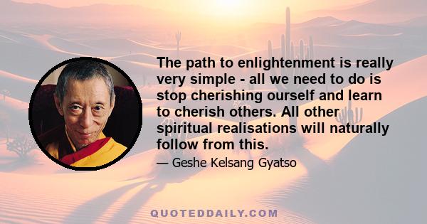 The path to enlightenment is really very simple - all we need to do is stop cherishing ourself and learn to cherish others. All other spiritual realisations will naturally follow from this.