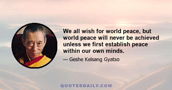 We all wish for world peace, but world peace will never be achieved unless we first establish peace within our own minds.