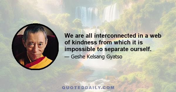 We are all interconnected in a web of kindness from which it is impossible to separate ourself.