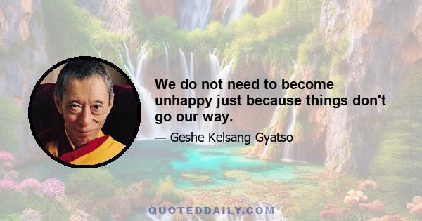 We do not need to become unhappy just because things don't go our way.