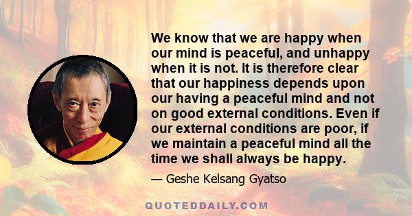 We know that we are happy when our mind is peaceful, and unhappy when it is not. It is therefore clear that our happiness depends upon our having a peaceful mind and not on good external conditions. Even if our external 