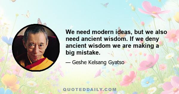 We need modern ideas, but we also need ancient wisdom. If we deny ancient wisdom we are making a big mistake.