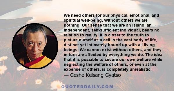 We need others for our physical, emotional, and spiritual well-being. Without others we are nothing. Our sense that we are an island, an independent, self-sufficient individual, bears no relation to reality. It is