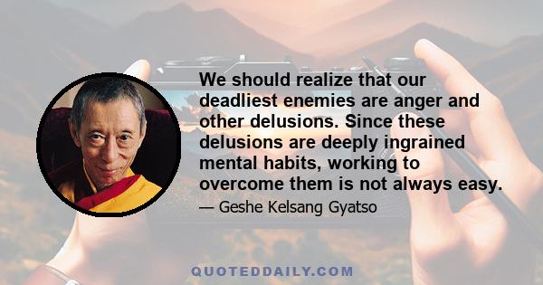 We should realize that our deadliest enemies are anger and other delusions. Since these delusions are deeply ingrained mental habits, working to overcome them is not always easy.