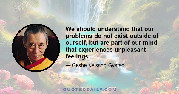 We should understand that our problems do not exist outside of ourself, but are part of our mind that experiences unpleasant feelings.