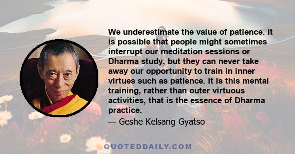 We underestimate the value of patience. It is possible that people might sometimes interrupt our meditation sessions or Dharma study, but they can never take away our opportunity to train in inner virtues such as