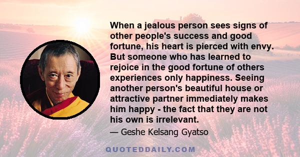 When a jealous person sees signs of other people's success and good fortune, his heart is pierced with envy. But someone who has learned to rejoice in the good fortune of others experiences only happiness. Seeing