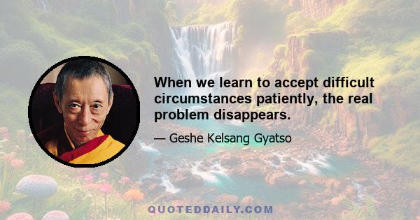 When we learn to accept difficult circumstances patiently, the real problem disappears.