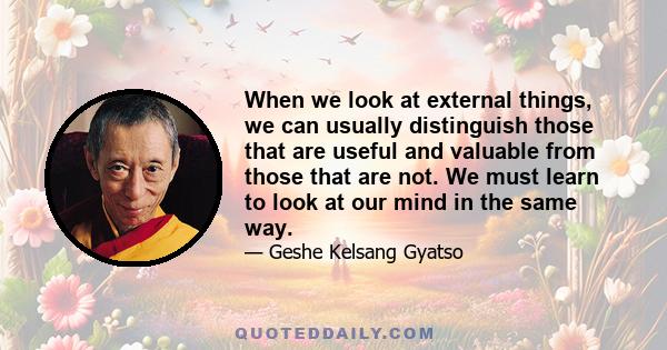 When we look at external things, we can usually distinguish those that are useful and valuable from those that are not. We must learn to look at our mind in the same way.