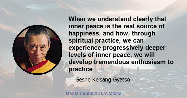 When we understand clearly that inner peace is the real source of happiness, and how, through spiritual practice, we can experience progressively deeper levels of inner peace, we will develop tremendous enthusiasm to