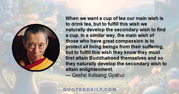 When we want a cup of tea our main wish is to drink tea, but to fulfill this wish we naturally develop the secondary wish to find a cup. In a similar way, the main wish of those who have great compassion is to protect