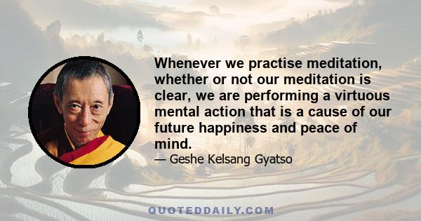 Whenever we practise meditation, whether or not our meditation is clear, we are performing a virtuous mental action that is a cause of our future happiness and peace of mind.