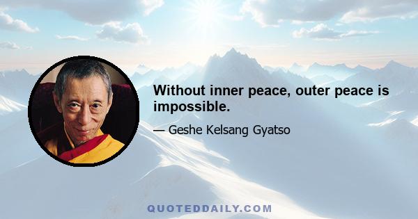 Without inner peace, outer peace is impossible.