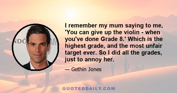 I remember my mum saying to me, 'You can give up the violin - when you've done Grade 8.' Which is the highest grade, and the most unfair target ever. So I did all the grades, just to annoy her.