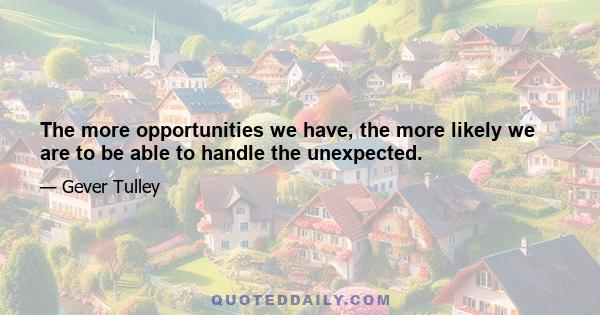 The more opportunities we have, the more likely we are to be able to handle the unexpected.