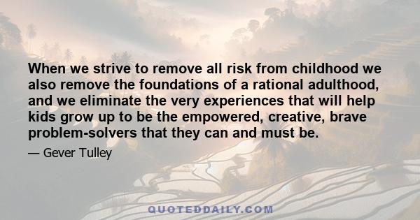 When we strive to remove all risk from childhood we also remove the foundations of a rational adulthood, and we eliminate the very experiences that will help kids grow up to be the empowered, creative, brave