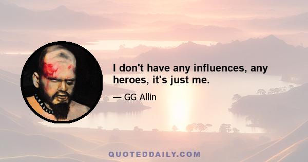 I don't have any influences, any heroes, it's just me.