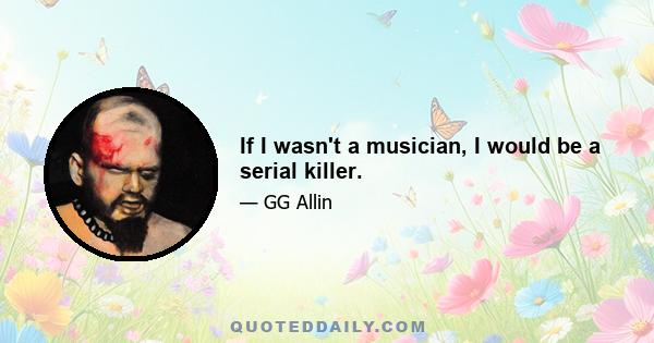 If I wasn't a musician, I would be a serial killer.