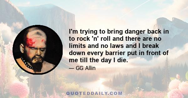 I'm trying to bring danger back in to rock 'n' roll and there are no limits and no laws and I break down every barrier put in front of me till the day I die.