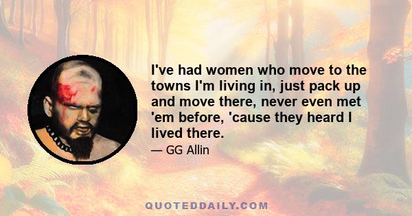 I've had women who move to the towns I'm living in, just pack up and move there, never even met 'em before, 'cause they heard I lived there.